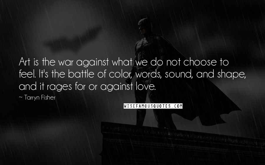 Tarryn Fisher Quotes: Art is the war against what we do not choose to feel. It's the battle of color, words, sound, and shape, and it rages for or against love.