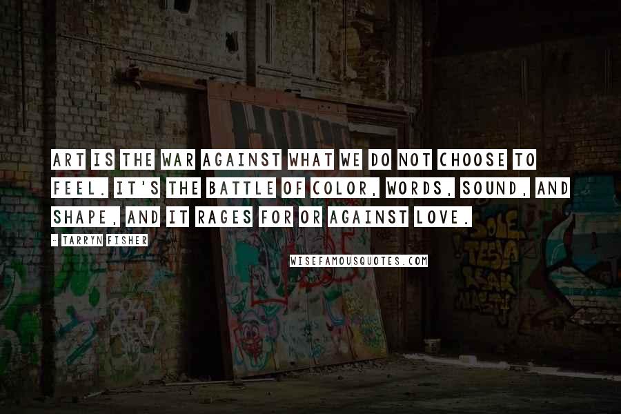 Tarryn Fisher Quotes: Art is the war against what we do not choose to feel. It's the battle of color, words, sound, and shape, and it rages for or against love.