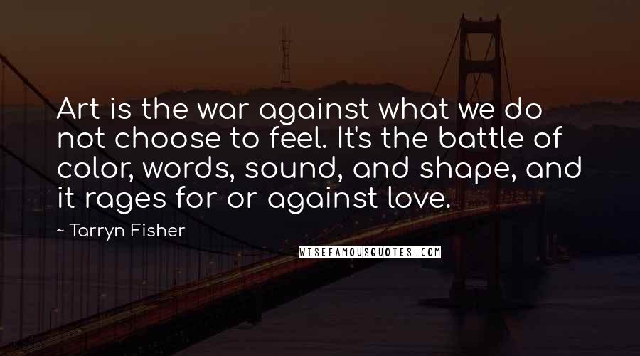 Tarryn Fisher Quotes: Art is the war against what we do not choose to feel. It's the battle of color, words, sound, and shape, and it rages for or against love.
