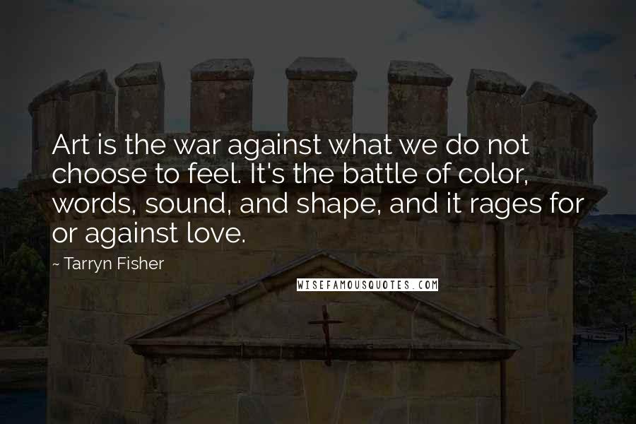 Tarryn Fisher Quotes: Art is the war against what we do not choose to feel. It's the battle of color, words, sound, and shape, and it rages for or against love.