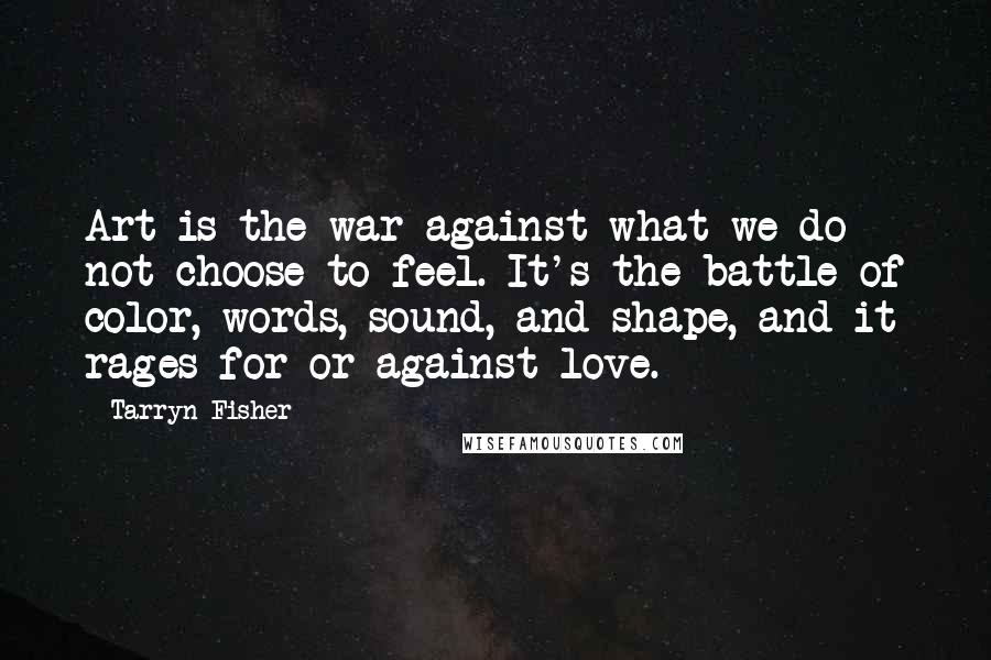 Tarryn Fisher Quotes: Art is the war against what we do not choose to feel. It's the battle of color, words, sound, and shape, and it rages for or against love.