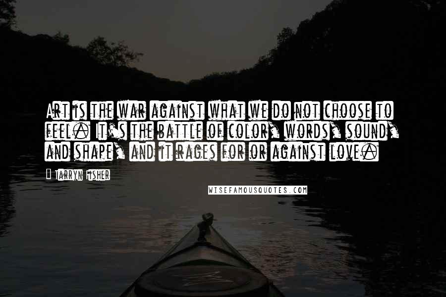 Tarryn Fisher Quotes: Art is the war against what we do not choose to feel. It's the battle of color, words, sound, and shape, and it rages for or against love.