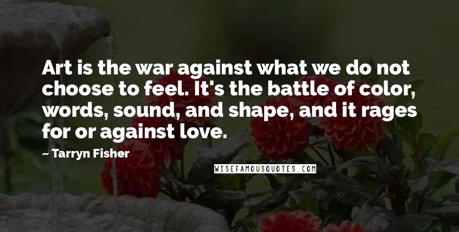 Tarryn Fisher Quotes: Art is the war against what we do not choose to feel. It's the battle of color, words, sound, and shape, and it rages for or against love.