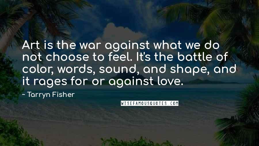 Tarryn Fisher Quotes: Art is the war against what we do not choose to feel. It's the battle of color, words, sound, and shape, and it rages for or against love.