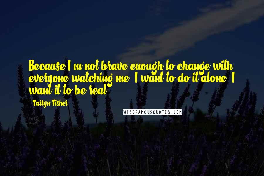 Tarryn Fisher Quotes: Because I'm not brave enough to change with everyone watching me. I want to do it alone. I want it to be real.