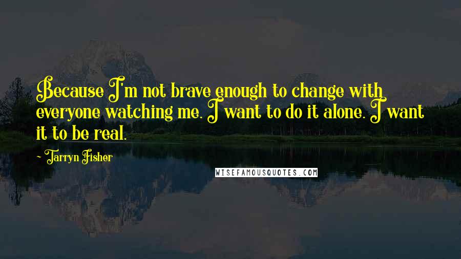 Tarryn Fisher Quotes: Because I'm not brave enough to change with everyone watching me. I want to do it alone. I want it to be real.