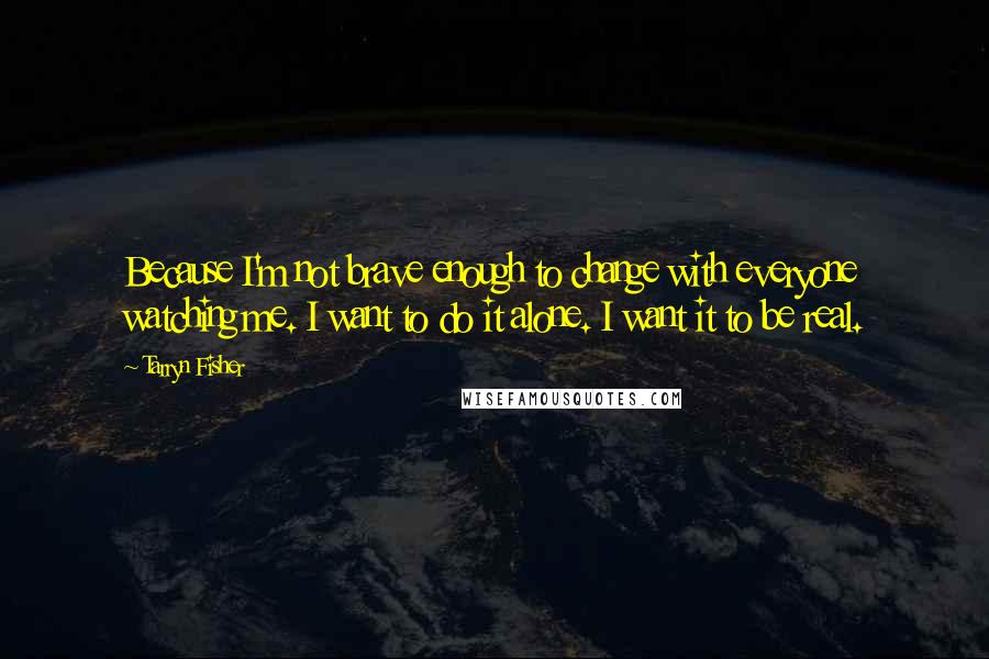 Tarryn Fisher Quotes: Because I'm not brave enough to change with everyone watching me. I want to do it alone. I want it to be real.