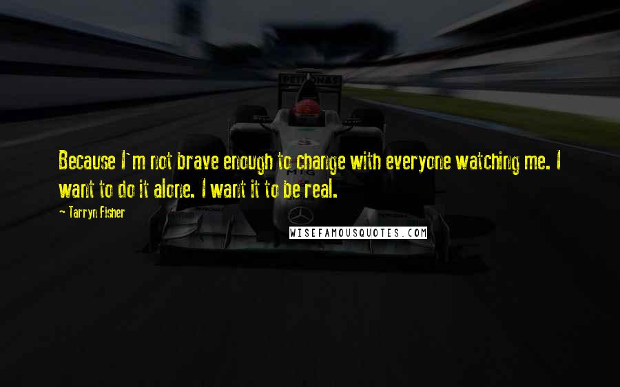 Tarryn Fisher Quotes: Because I'm not brave enough to change with everyone watching me. I want to do it alone. I want it to be real.