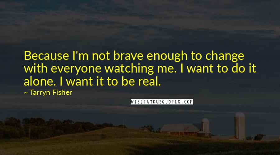 Tarryn Fisher Quotes: Because I'm not brave enough to change with everyone watching me. I want to do it alone. I want it to be real.