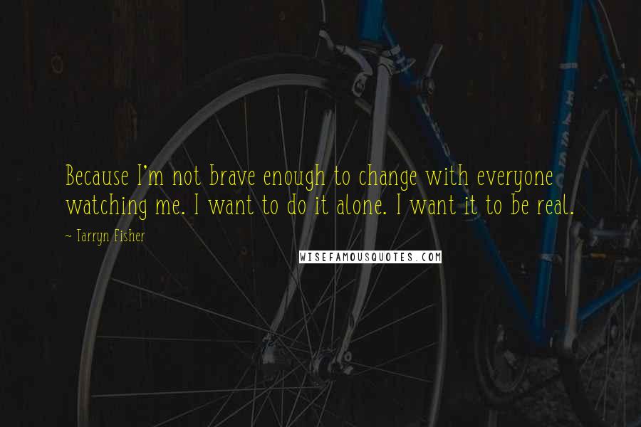 Tarryn Fisher Quotes: Because I'm not brave enough to change with everyone watching me. I want to do it alone. I want it to be real.