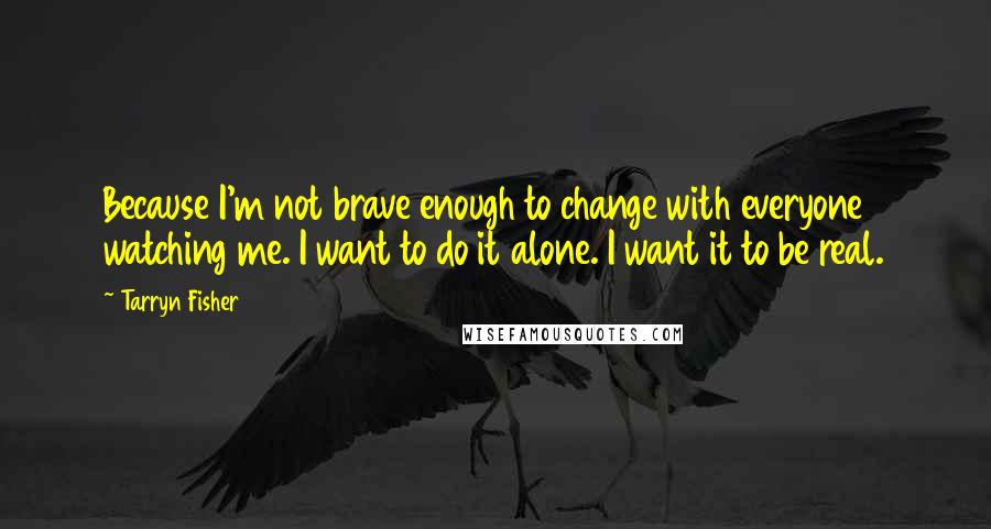 Tarryn Fisher Quotes: Because I'm not brave enough to change with everyone watching me. I want to do it alone. I want it to be real.