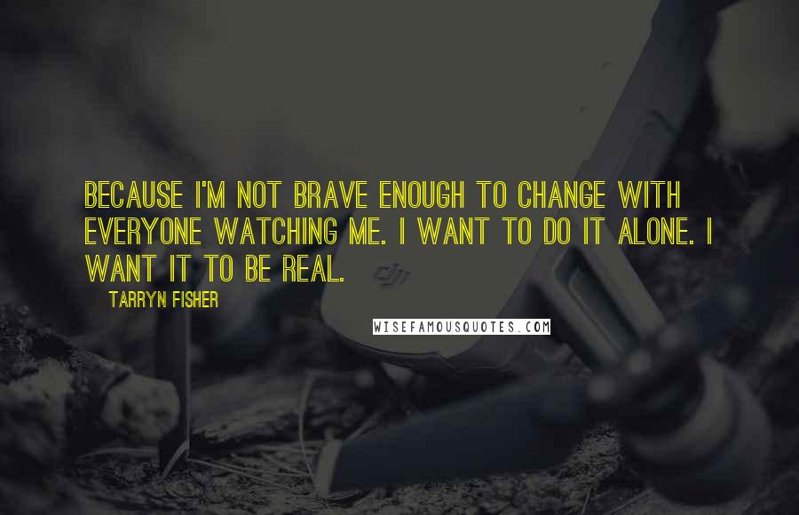 Tarryn Fisher Quotes: Because I'm not brave enough to change with everyone watching me. I want to do it alone. I want it to be real.