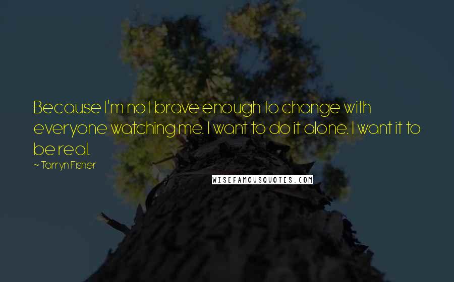 Tarryn Fisher Quotes: Because I'm not brave enough to change with everyone watching me. I want to do it alone. I want it to be real.