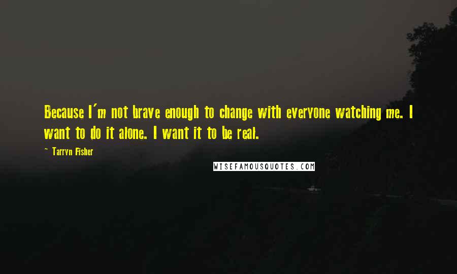 Tarryn Fisher Quotes: Because I'm not brave enough to change with everyone watching me. I want to do it alone. I want it to be real.