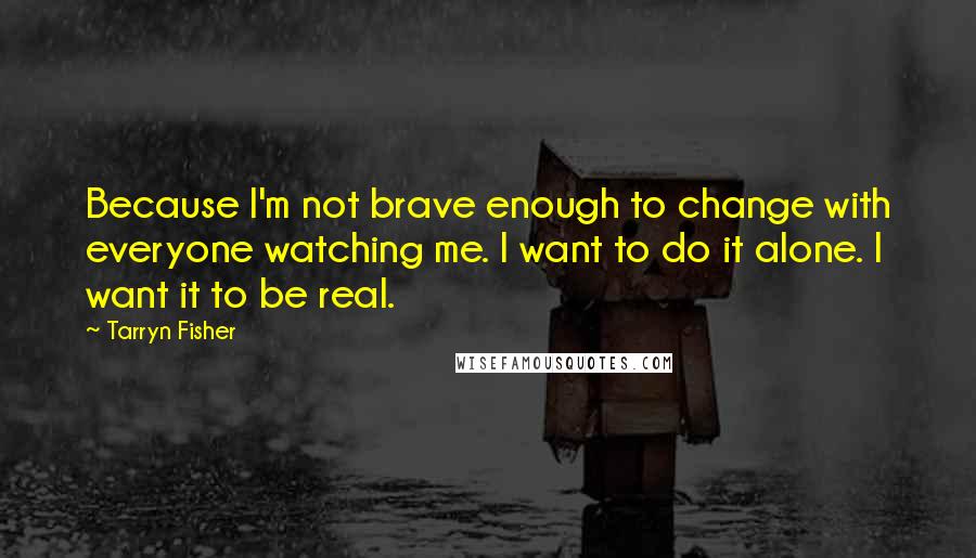 Tarryn Fisher Quotes: Because I'm not brave enough to change with everyone watching me. I want to do it alone. I want it to be real.