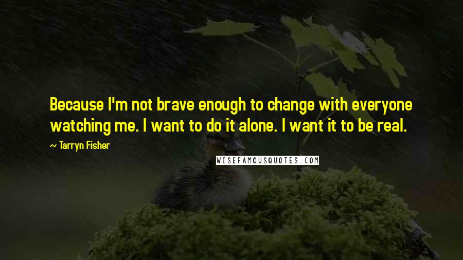 Tarryn Fisher Quotes: Because I'm not brave enough to change with everyone watching me. I want to do it alone. I want it to be real.