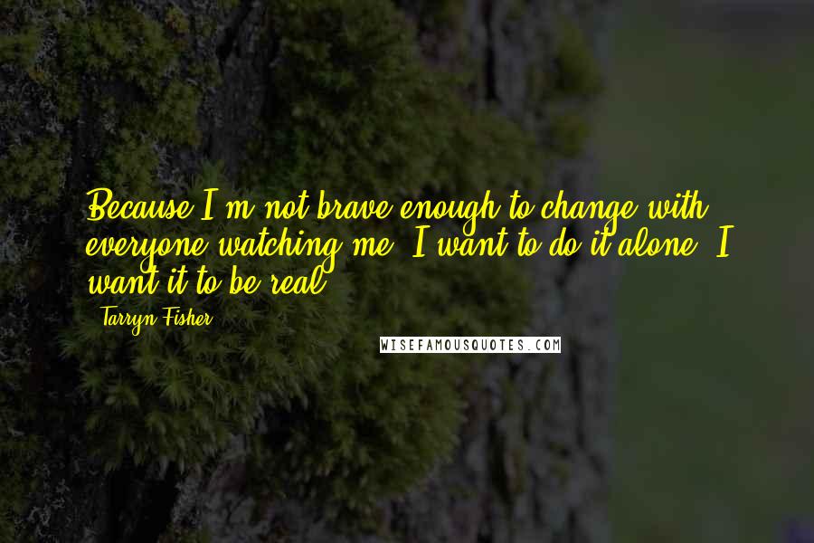 Tarryn Fisher Quotes: Because I'm not brave enough to change with everyone watching me. I want to do it alone. I want it to be real.
