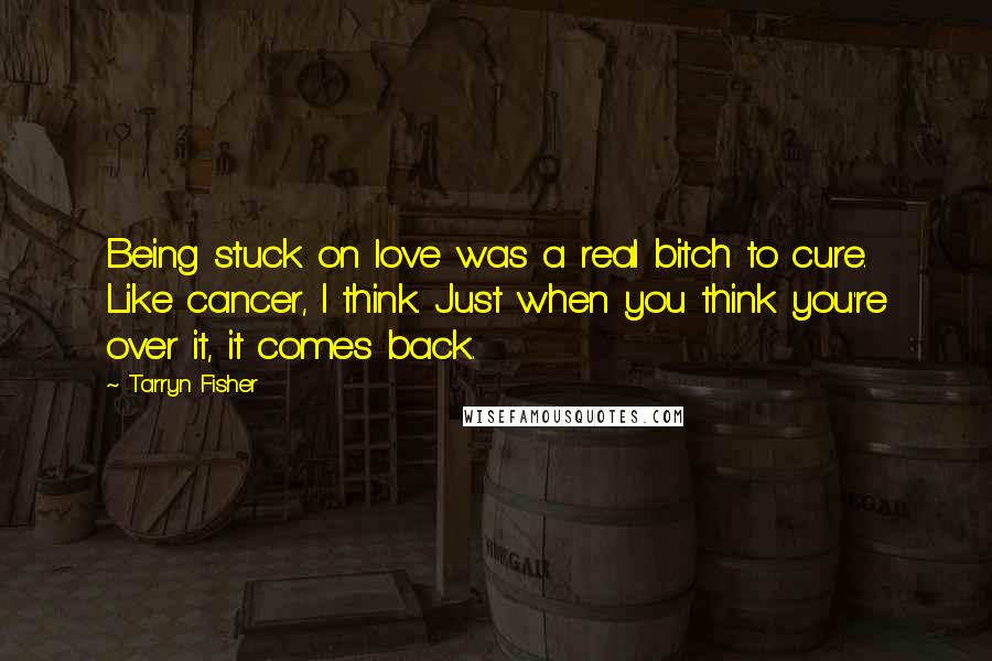 Tarryn Fisher Quotes: Being stuck on love was a real bitch to cure. Like cancer, I think. Just when you think you're over it, it comes back.