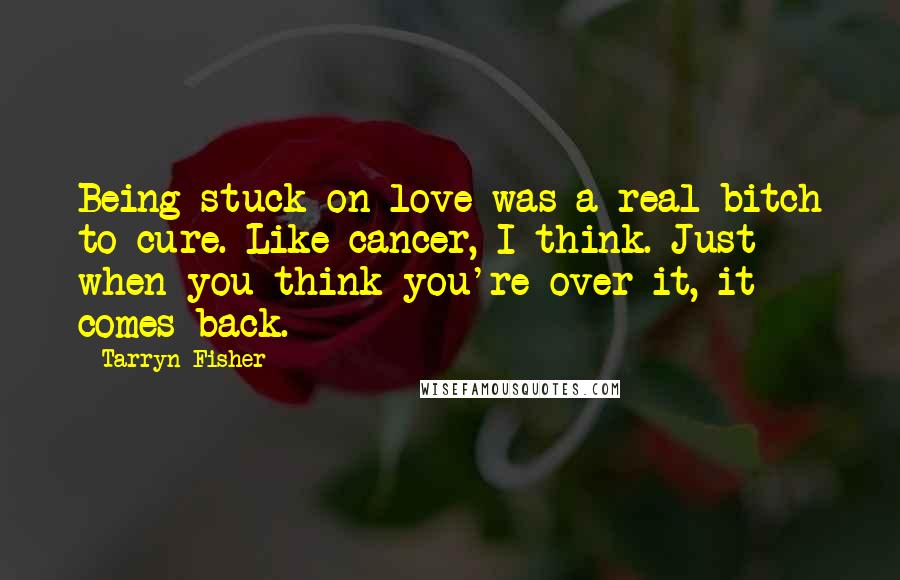 Tarryn Fisher Quotes: Being stuck on love was a real bitch to cure. Like cancer, I think. Just when you think you're over it, it comes back.