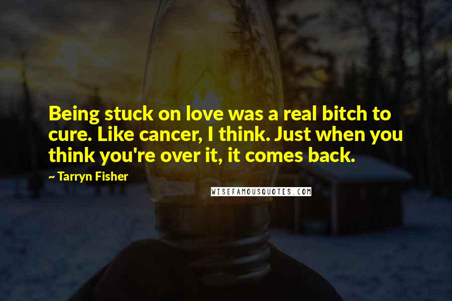 Tarryn Fisher Quotes: Being stuck on love was a real bitch to cure. Like cancer, I think. Just when you think you're over it, it comes back.