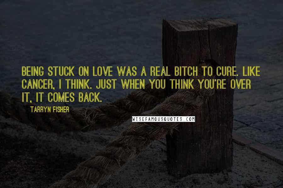 Tarryn Fisher Quotes: Being stuck on love was a real bitch to cure. Like cancer, I think. Just when you think you're over it, it comes back.