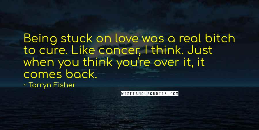 Tarryn Fisher Quotes: Being stuck on love was a real bitch to cure. Like cancer, I think. Just when you think you're over it, it comes back.
