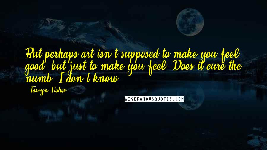 Tarryn Fisher Quotes: But perhaps art isn't supposed to make you feel good, but just to make you feel. Does it cure the numb? I don't know.