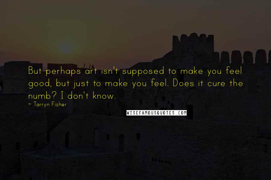 Tarryn Fisher Quotes: But perhaps art isn't supposed to make you feel good, but just to make you feel. Does it cure the numb? I don't know.