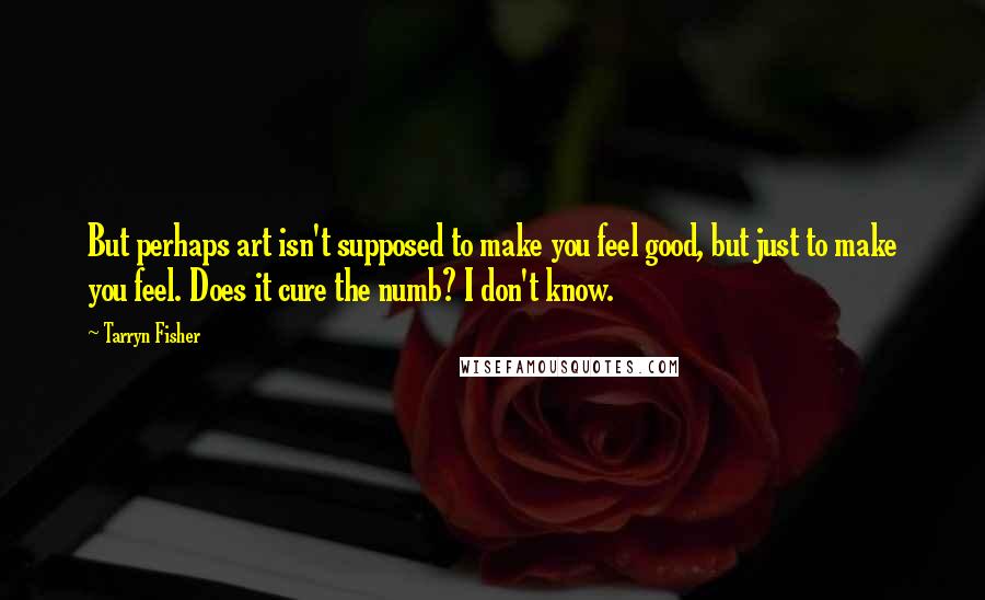 Tarryn Fisher Quotes: But perhaps art isn't supposed to make you feel good, but just to make you feel. Does it cure the numb? I don't know.