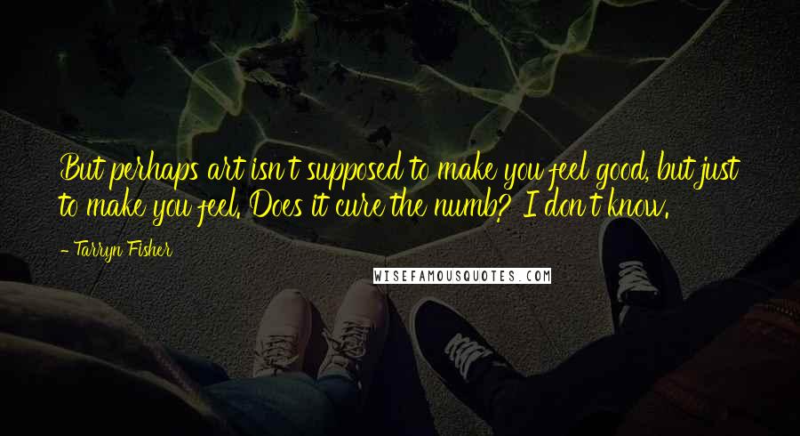 Tarryn Fisher Quotes: But perhaps art isn't supposed to make you feel good, but just to make you feel. Does it cure the numb? I don't know.
