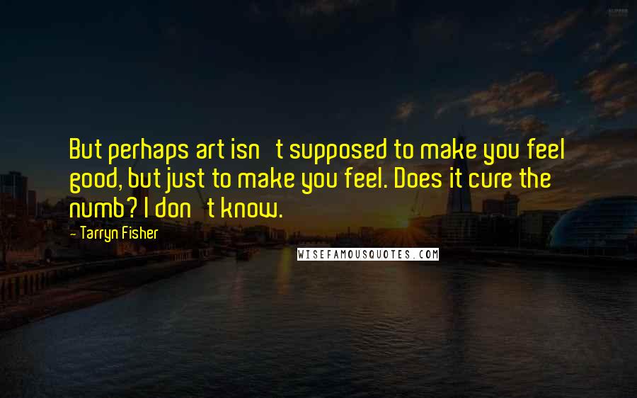 Tarryn Fisher Quotes: But perhaps art isn't supposed to make you feel good, but just to make you feel. Does it cure the numb? I don't know.