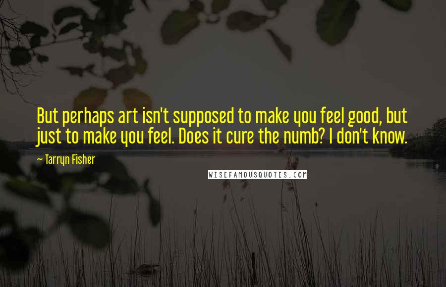 Tarryn Fisher Quotes: But perhaps art isn't supposed to make you feel good, but just to make you feel. Does it cure the numb? I don't know.