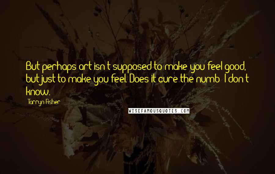 Tarryn Fisher Quotes: But perhaps art isn't supposed to make you feel good, but just to make you feel. Does it cure the numb? I don't know.