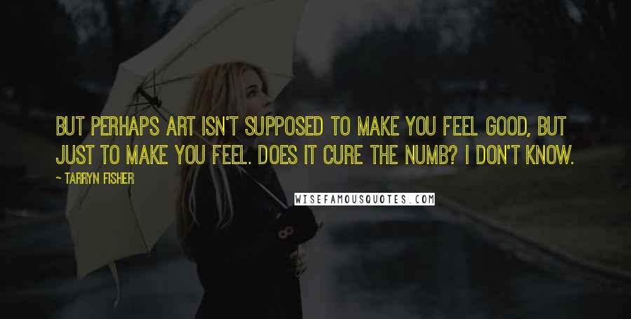 Tarryn Fisher Quotes: But perhaps art isn't supposed to make you feel good, but just to make you feel. Does it cure the numb? I don't know.