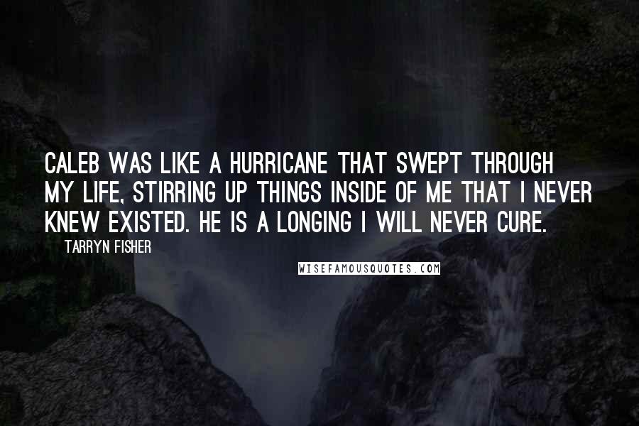 Tarryn Fisher Quotes: Caleb was like a hurricane that swept through my life, stirring up things inside of me that I never knew existed. He is a longing I will never cure.