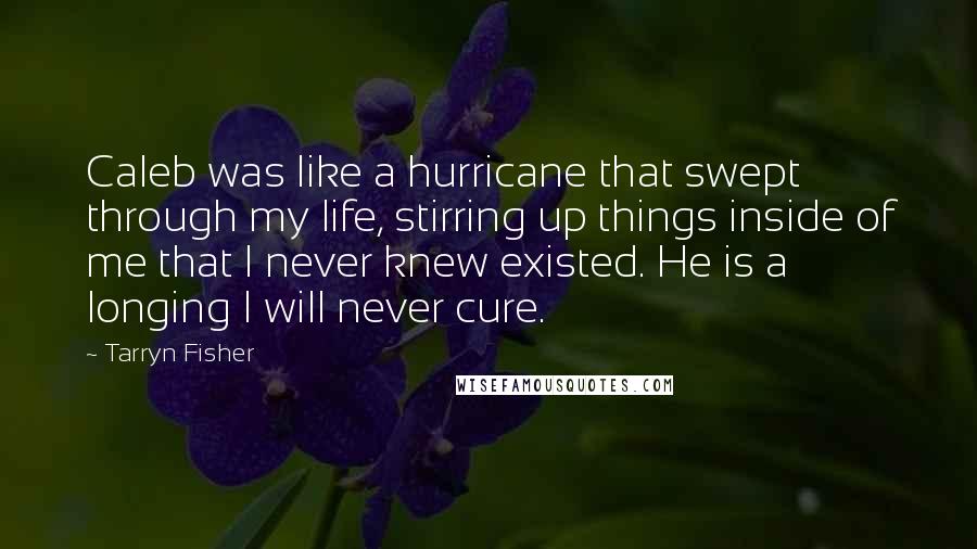 Tarryn Fisher Quotes: Caleb was like a hurricane that swept through my life, stirring up things inside of me that I never knew existed. He is a longing I will never cure.