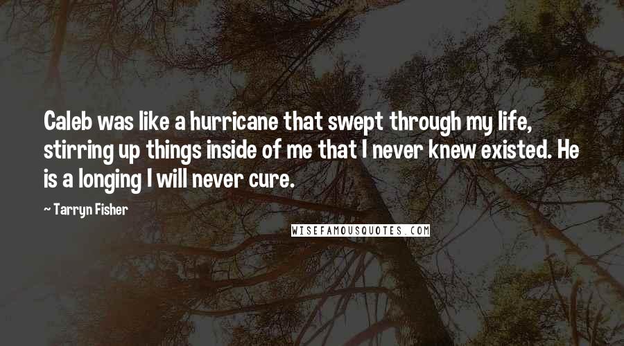 Tarryn Fisher Quotes: Caleb was like a hurricane that swept through my life, stirring up things inside of me that I never knew existed. He is a longing I will never cure.