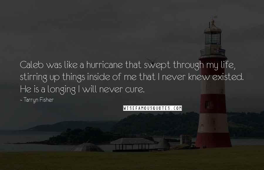 Tarryn Fisher Quotes: Caleb was like a hurricane that swept through my life, stirring up things inside of me that I never knew existed. He is a longing I will never cure.