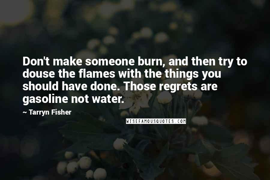 Tarryn Fisher Quotes: Don't make someone burn, and then try to douse the flames with the things you should have done. Those regrets are gasoline not water.