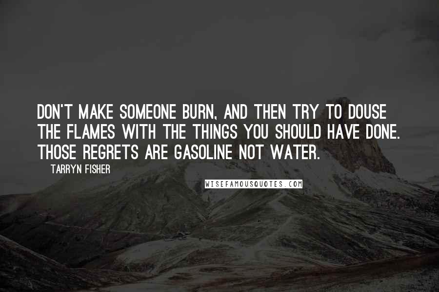 Tarryn Fisher Quotes: Don't make someone burn, and then try to douse the flames with the things you should have done. Those regrets are gasoline not water.