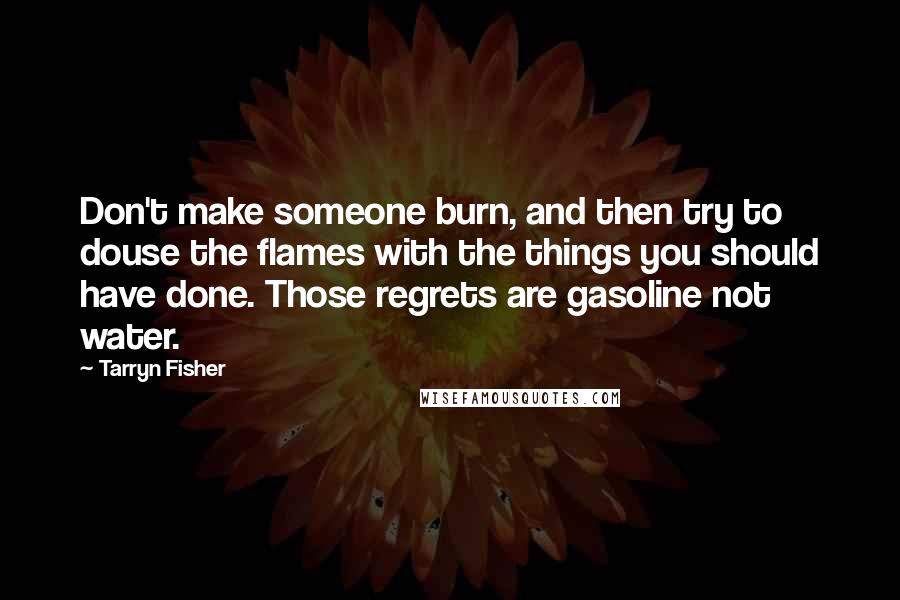 Tarryn Fisher Quotes: Don't make someone burn, and then try to douse the flames with the things you should have done. Those regrets are gasoline not water.