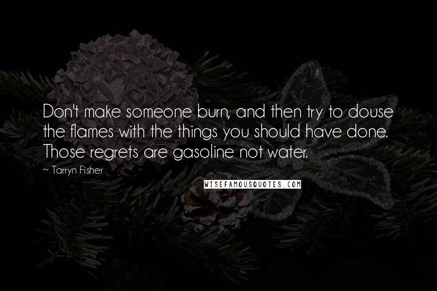 Tarryn Fisher Quotes: Don't make someone burn, and then try to douse the flames with the things you should have done. Those regrets are gasoline not water.