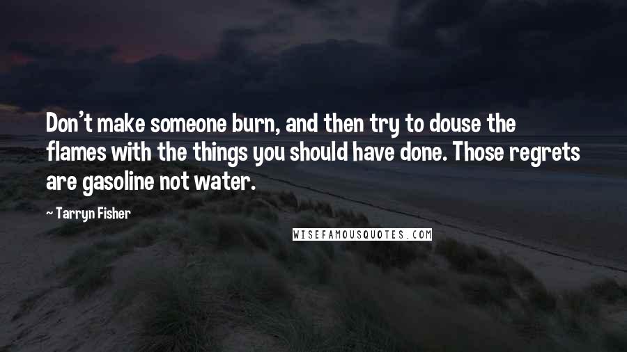 Tarryn Fisher Quotes: Don't make someone burn, and then try to douse the flames with the things you should have done. Those regrets are gasoline not water.