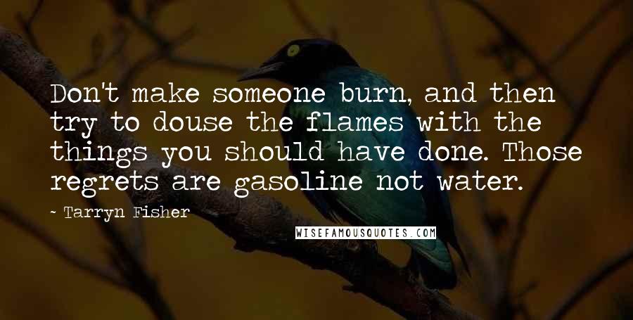 Tarryn Fisher Quotes: Don't make someone burn, and then try to douse the flames with the things you should have done. Those regrets are gasoline not water.