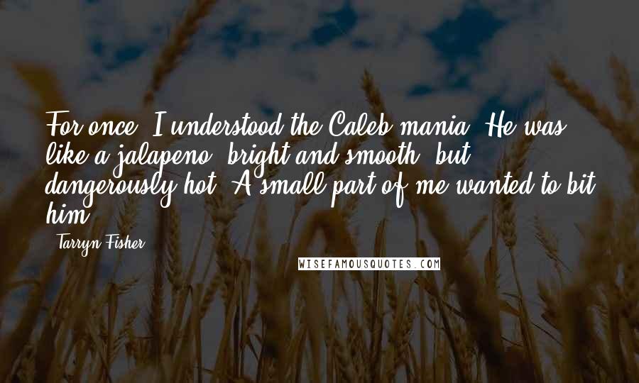 Tarryn Fisher Quotes: For once, I understood the Caleb mania. He was like a jalapeno, bright and smooth, but dangerously hot. A small part of me wanted to bit him.