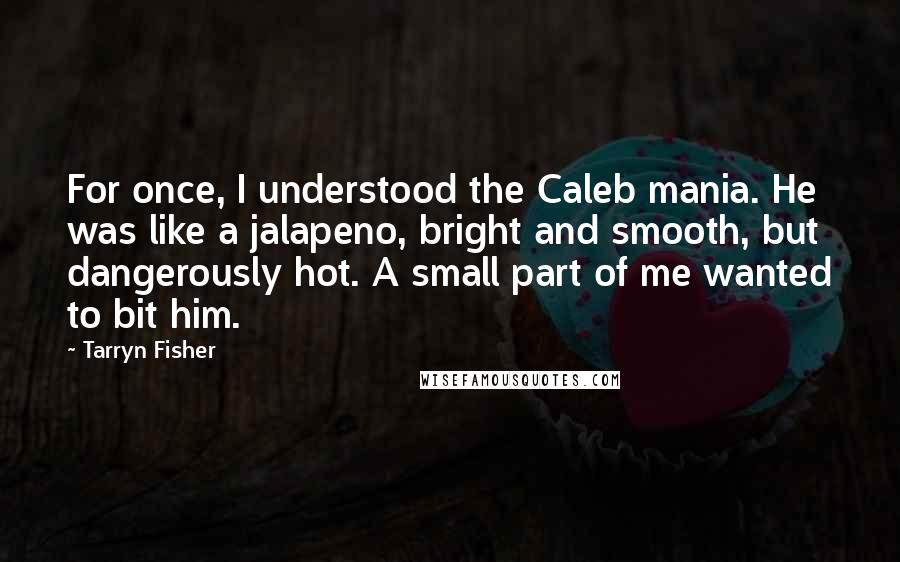 Tarryn Fisher Quotes: For once, I understood the Caleb mania. He was like a jalapeno, bright and smooth, but dangerously hot. A small part of me wanted to bit him.