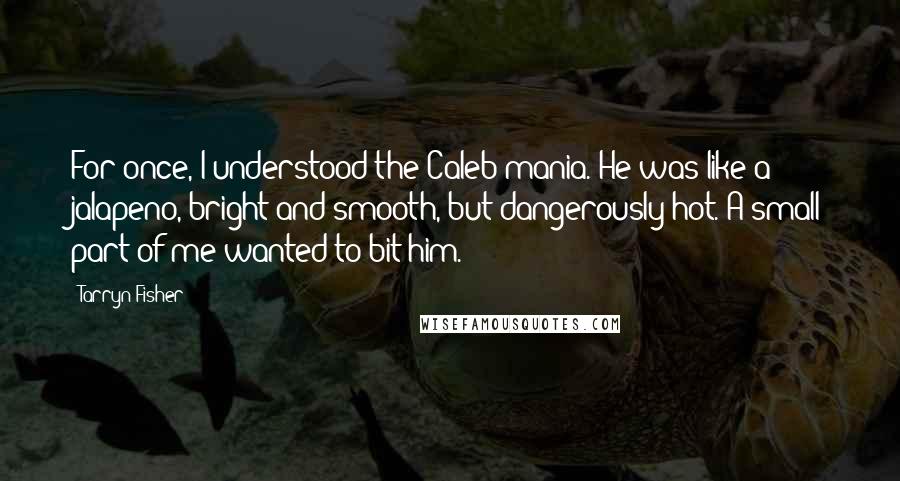 Tarryn Fisher Quotes: For once, I understood the Caleb mania. He was like a jalapeno, bright and smooth, but dangerously hot. A small part of me wanted to bit him.