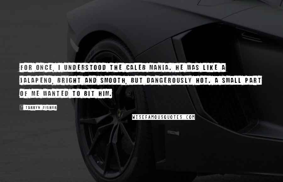 Tarryn Fisher Quotes: For once, I understood the Caleb mania. He was like a jalapeno, bright and smooth, but dangerously hot. A small part of me wanted to bit him.