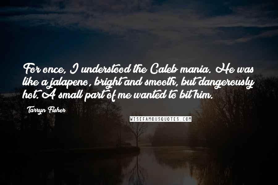 Tarryn Fisher Quotes: For once, I understood the Caleb mania. He was like a jalapeno, bright and smooth, but dangerously hot. A small part of me wanted to bit him.