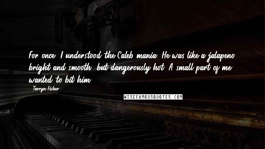 Tarryn Fisher Quotes: For once, I understood the Caleb mania. He was like a jalapeno, bright and smooth, but dangerously hot. A small part of me wanted to bit him.